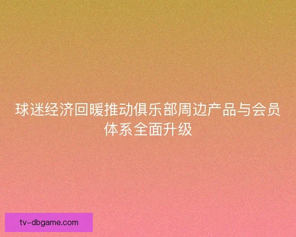 球迷经济回暖推动俱乐部周边产品与会员体系全面升级