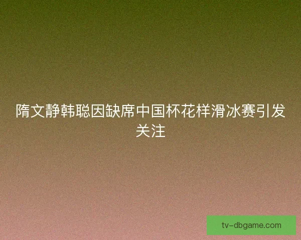 隋文静韩聪因缺席中国杯花样滑冰赛引发关注
