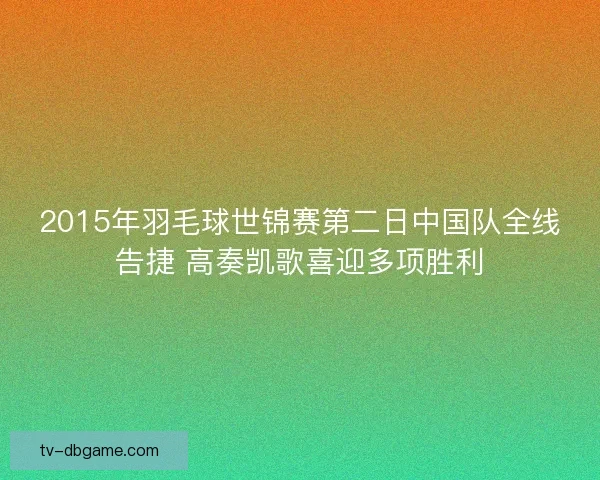 2015年羽毛球世锦赛第二日中国队全线告捷 高奏凯歌喜迎多项胜利