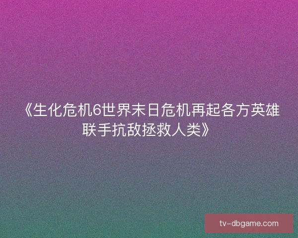 《生化危机6世界末日危机再起各方英雄联手抗敌拯救人类》