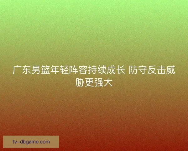 广东男篮年轻阵容持续成长 防守反击威胁更强大