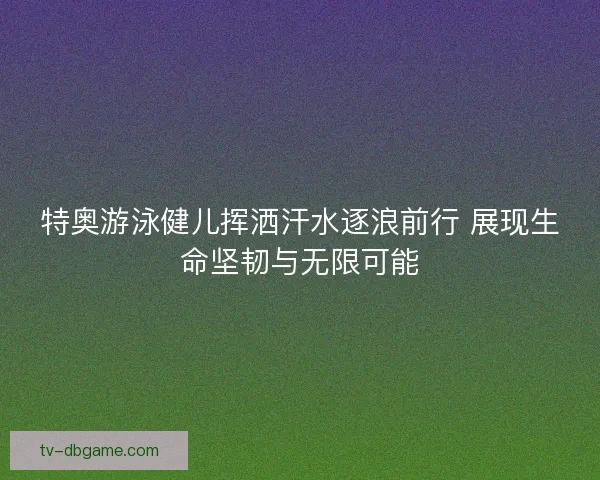 特奥游泳健儿挥洒汗水逐浪前行 展现生命坚韧与无限可能 特奥游泳健儿挥洒汗水逐浪前行 展现生命坚韧与无限可能