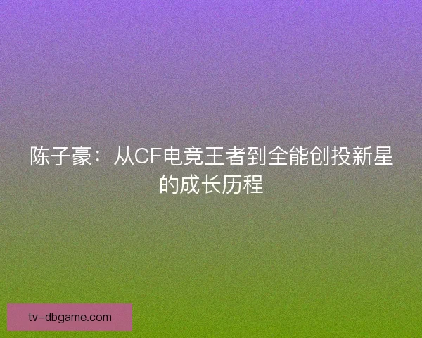 陈子豪:从CF电竞王者到全能创投新星的成长历程 陈子豪:从CF电竞王者到全能创投新星的成长历程