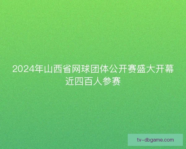 2024年山西省网球团体公开赛盛大开幕近四百人参赛