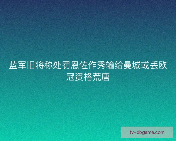 蓝军旧将称处罚恩佐作秀输给曼城或丢欧冠资格荒唐