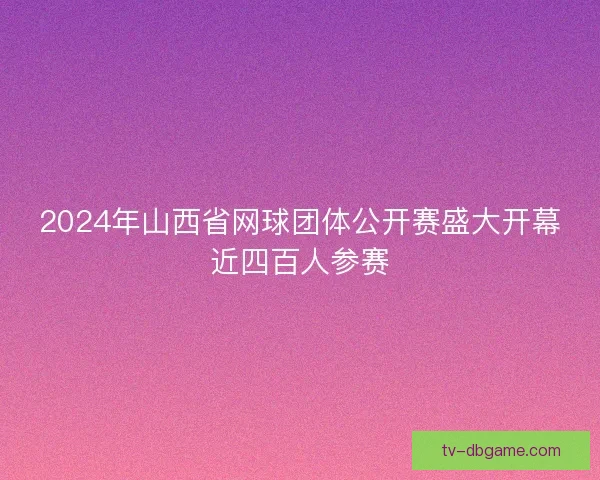 2024年山西省网球团体公开赛盛大开幕近四百人参赛