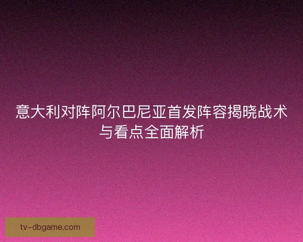 意大利对阵阿尔巴尼亚首发阵容揭晓战术与看点全面解析 意大利对阵阿尔巴尼亚首发阵容揭晓战术与看点全面解析