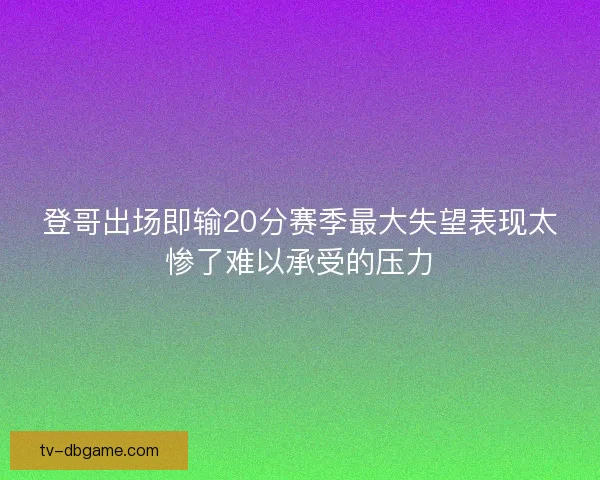 登哥出场即输20分赛季最大失望表现太惨了难以承受的压力