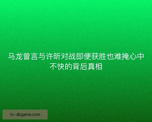 马龙曾言与许昕对战即便获胜也难掩心中不快的背后真相 马龙曾言与许昕对战即便获胜也难掩心中不快的背后真相
