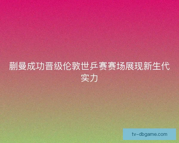 蒯曼成功晋级伦敦世乒赛赛场展现新生代实力 蒯曼成功晋级伦敦世乒赛赛场展现新生代实力