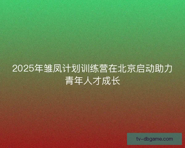2025年雏凤计划训练营在北京启动助力青年人才成长 2025年雏凤计划训练营在北京启动助力青年人才成长
