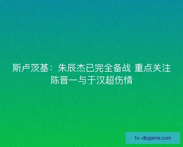 斯卢茨基：朱辰杰已完全备战 重点关注陈晋一与于汉超伤情