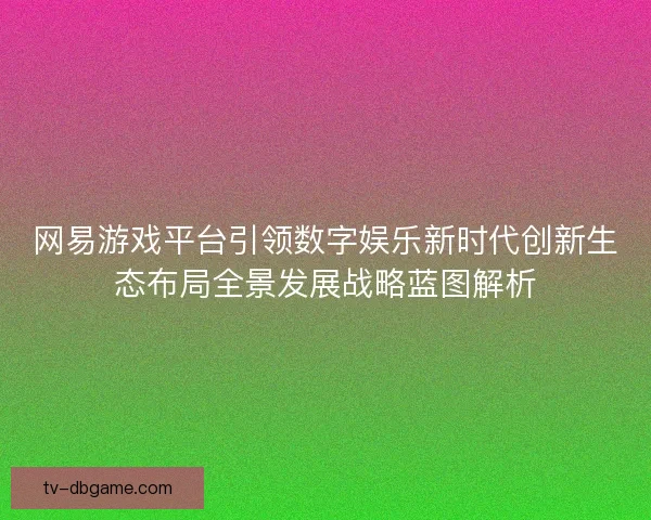 网易游戏平台引领数字娱乐新时代创新生态布局全景发展战略蓝图解析 网易游戏平台引领数字娱乐新时代创新生态布局全景发展战略蓝图解析