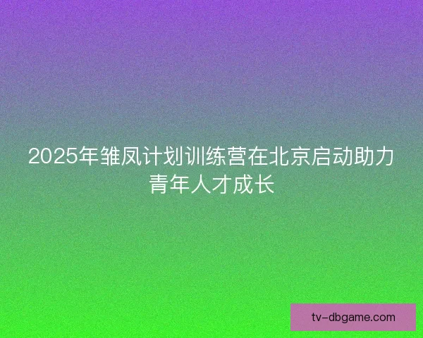 2025年雏凤计划训练营在北京启动助力青年人才成长