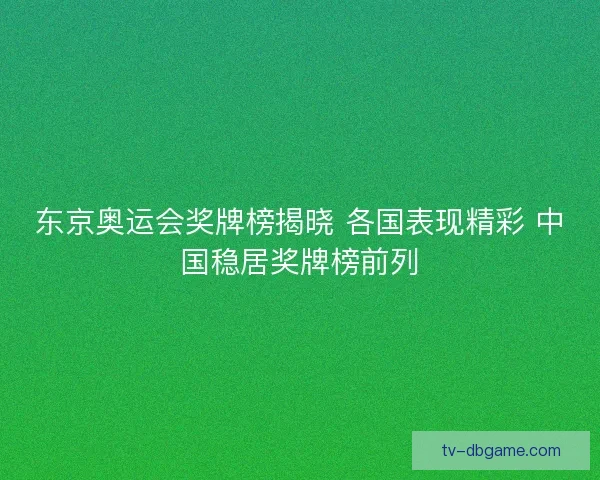 东京奥运会奖牌榜揭晓 各国表现精彩 中国稳居奖牌榜前列