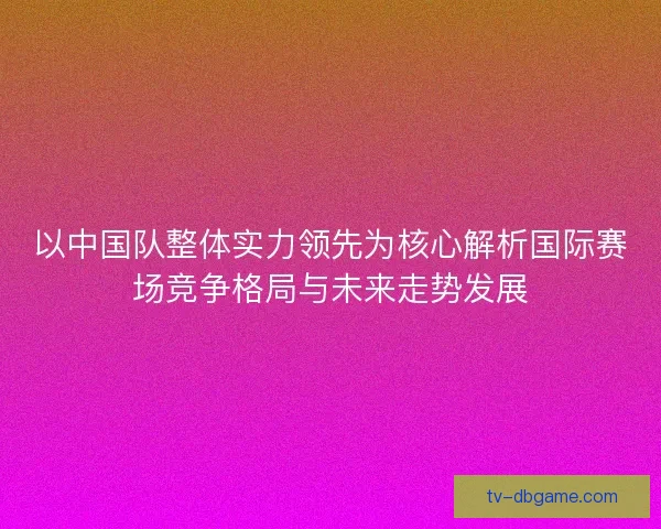 以中国队整体实力领先为核心解析国际赛场竞争格局与未来走势发展