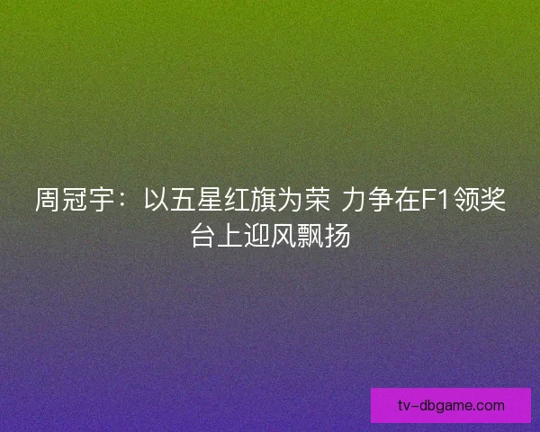 周冠宇：以五星红旗为荣 力争在F1领奖台上迎风飘扬