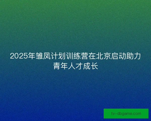 2025年雏凤计划训练营在北京启动助力青年人才成长