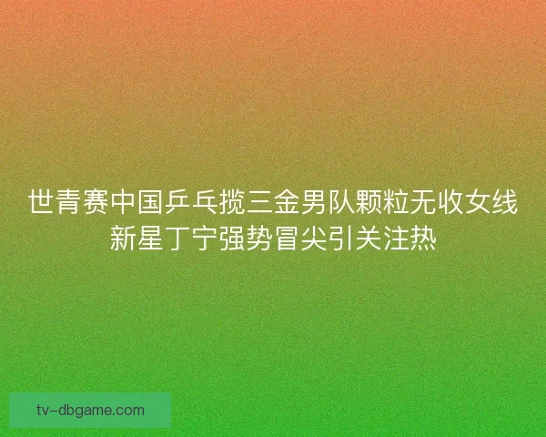 世青赛中国乒乓揽三金男队颗粒无收女线新星丁宁强势冒尖引关注热