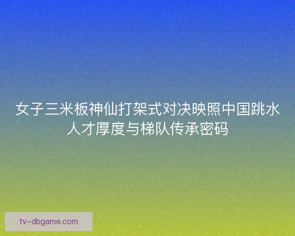 女子三米板神仙打架式对决映照中国跳水人才厚度与梯队传承密码